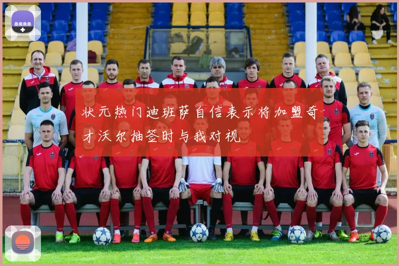 状元热门迪班萨自信表示将加盟奇才沃尔抽签时与我对视