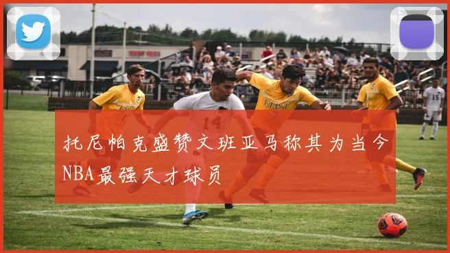 托尼帕克盛赞文班亚马称其为当今NBA最强天才球员