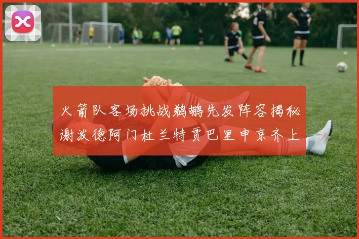 火箭队客场挑战鹈鹕先发阵容揭秘谢泼德阿门杜兰特贾巴里申京齐上阵