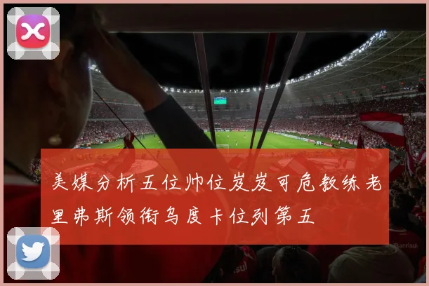 美媒分析五位帅位岌岌可危教练老里弗斯领衔乌度卡位列第五