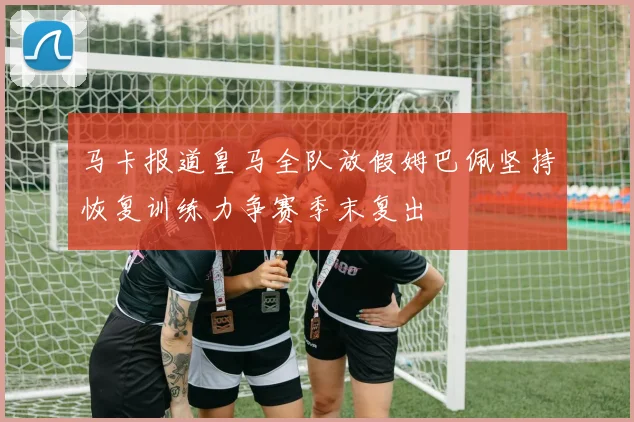 马卡报道皇马全队放假姆巴佩坚持恢复训练力争赛季末复出