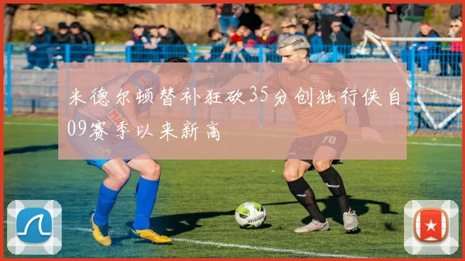 米德尔顿替补狂砍35分创独行侠自09赛季以来新高