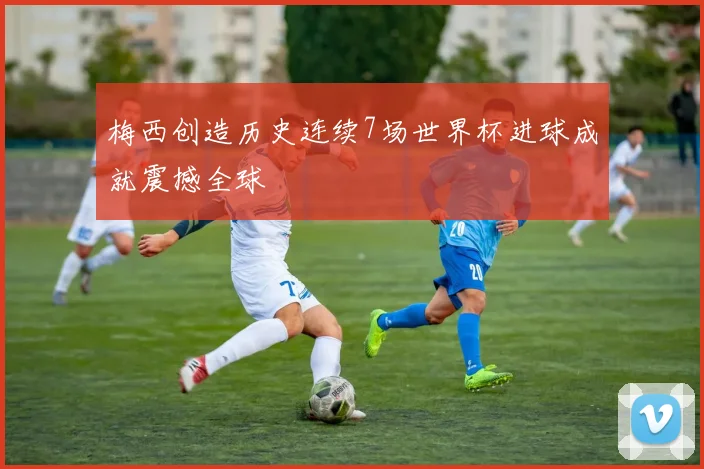 梅西创造历史连续7场世界杯进球成就震撼全球