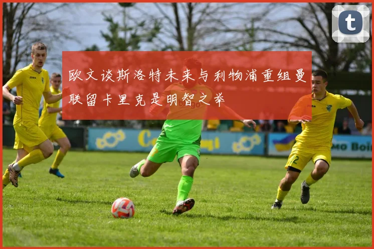 欧文谈斯洛特未来与利物浦重组曼联留卡里克是明智之举
