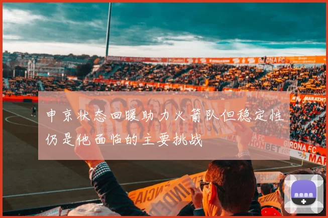 申京状态回暖助力火箭队但稳定性仍是他面临的主要挑战