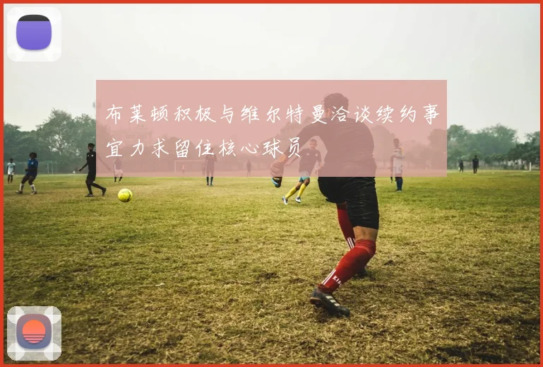布莱顿积极与维尔特曼洽谈续约事宜力求留住核心球员