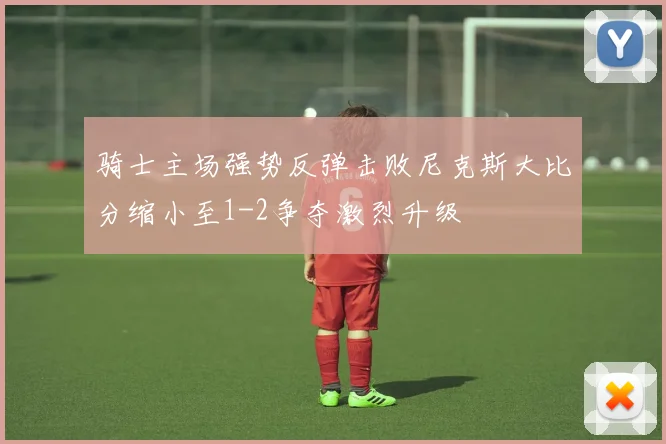 骑士主场强势反弹击败尼克斯大比分缩小至1-2争夺激烈升级