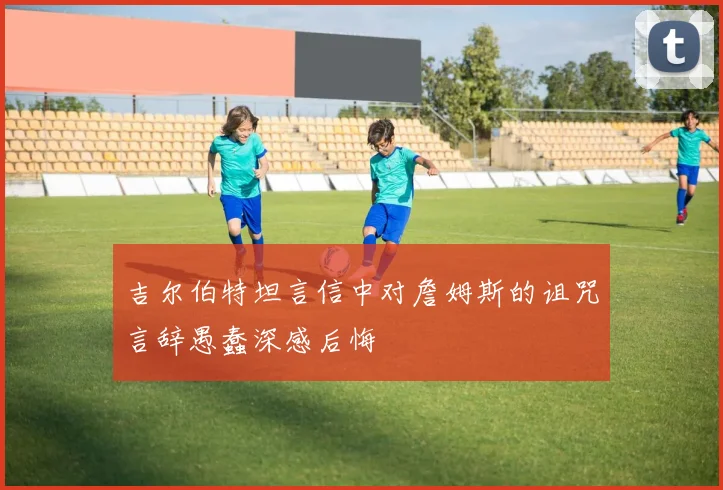 吉尔伯特坦言信中对詹姆斯的诅咒言辞愚蠢深感后悔