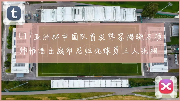 U17亚洲杯中国队首发阵容揭晓万项帅惟浩出战印尼归化球员三人亮相