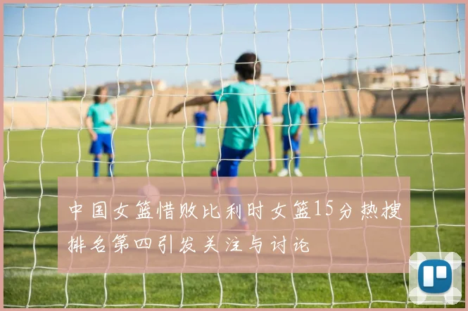 中国女篮惜败比利时女篮15分热搜排名第四引发关注与讨论