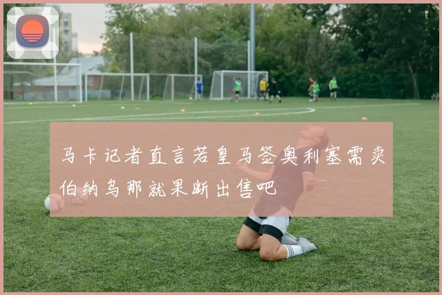 马卡记者直言若皇马签奥利塞需卖伯纳乌那就果断出售吧