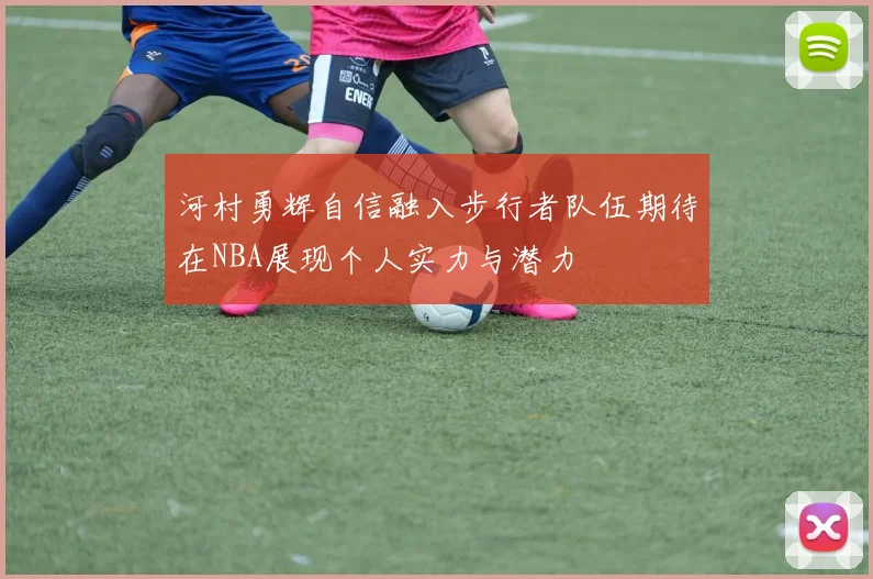 河村勇辉自信融入步行者队伍期待在NBA展现个人实力与潜力