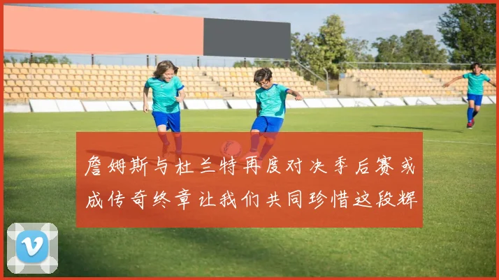詹姆斯与杜兰特再度对决季后赛或成传奇终章让我们共同珍惜这段辉煌时光