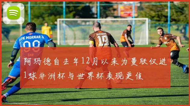 阿玛德自去年12月以来为曼联仅进1球非洲杯与世界杯表现更佳