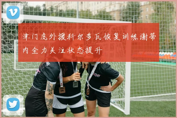 津门虎外援科尔多瓦恢复训练谢蒂内全力关注状态提升