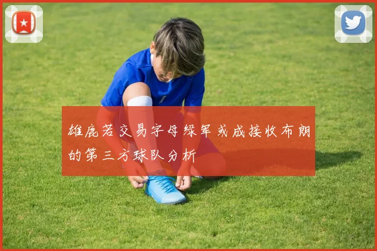 雄鹿若交易字母绿军或成接收布朗的第三方球队分析