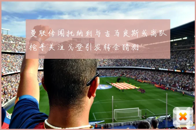 曼联传闻托纳利与吉马良斯或离队枪手关注戈登引发转会猜测