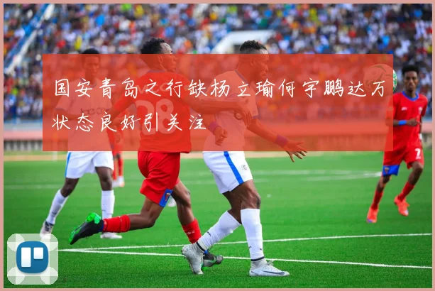 国安青岛之行缺杨立瑜何宇鹏达万状态良好引关注