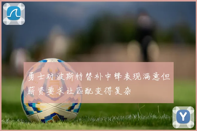 勇士对波斯特替补中锋表现满意但薪资要求让匹配变得复杂