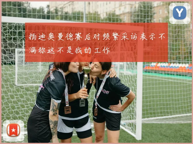 扬迪奥曼德赛后对频繁采访表示不满称这不是我的工作